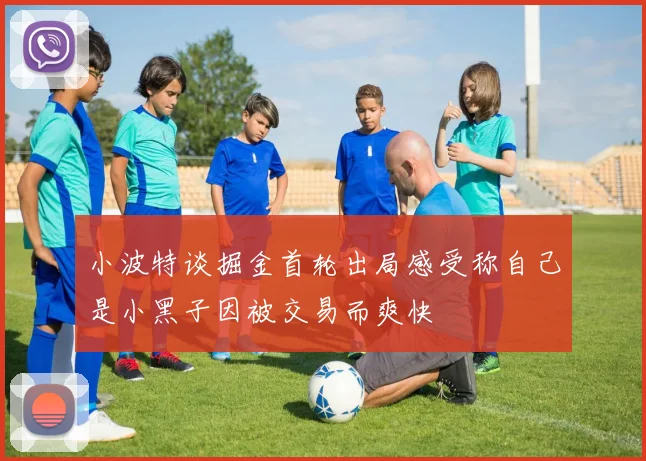 小波特谈掘金首轮出局感受称自己是小黑子因被交易而爽快