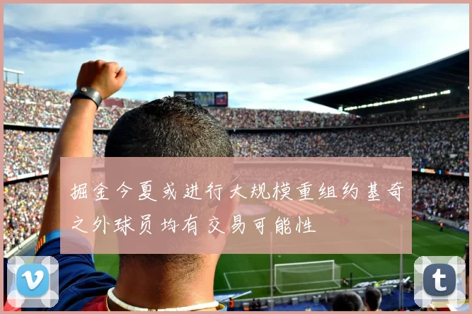掘金今夏或进行大规模重组约基奇之外球员均有交易可能性