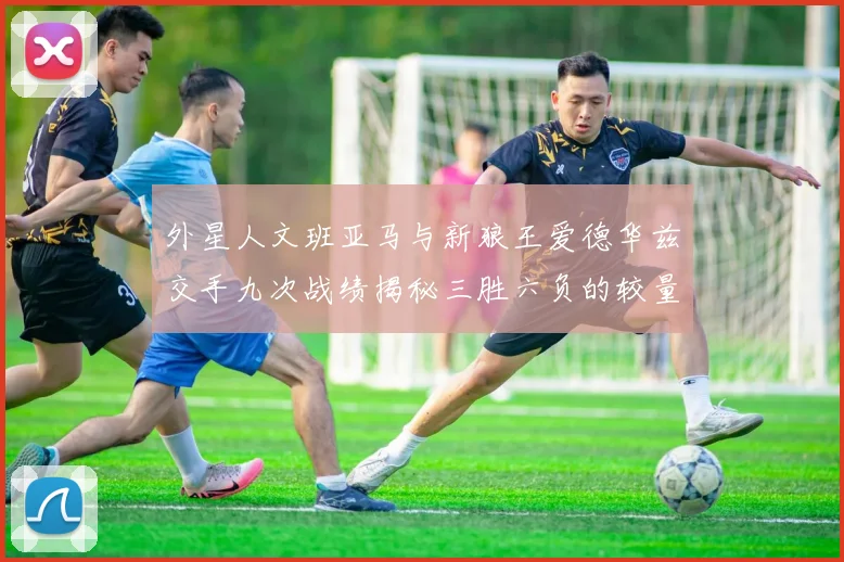 外星人文班亚马与新狼王爱德华兹交手九次战绩揭秘三胜六负的较量分析