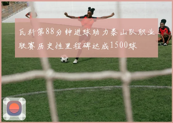 瓦科第88分钟进球助力泰山队职业联赛历史性里程碑达成1500球