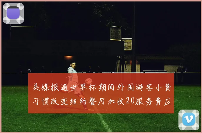 美媒报道世界杯期间外国游客小费习惯改变纽约餐厅加收20服务费应对