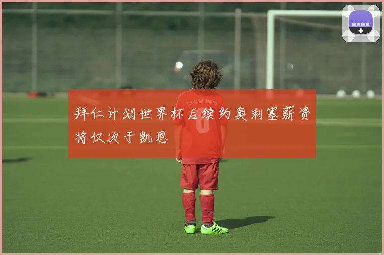 拜仁计划世界杯后续约奥利塞薪资将仅次于凯恩