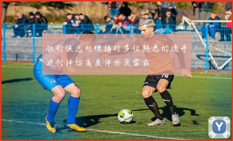独行侠总经理梅对多位熟悉的选手进行评估高度评价莫雷兹