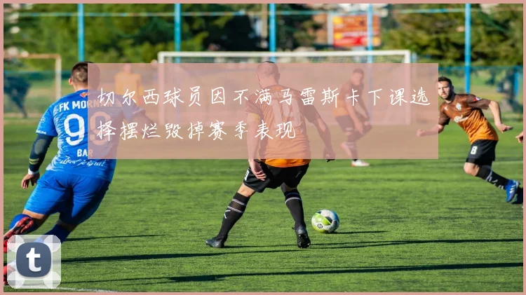 切尔西球员因不满马雷斯卡下课选择摆烂毁掉赛季表现