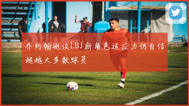 乔约翰逊谈LBJ新角色适应力仍自信超越大多数球员