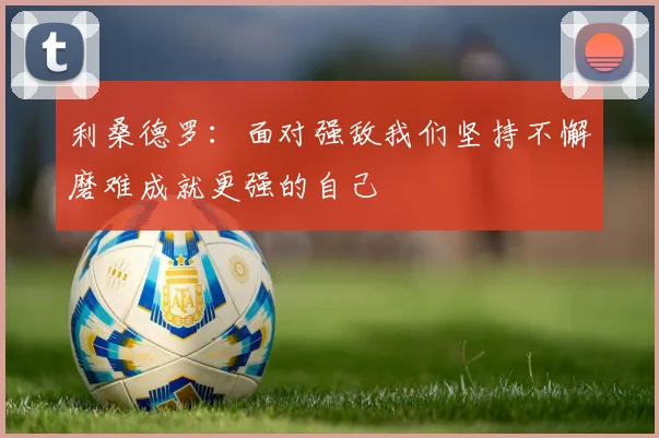 利桑德罗：面对强敌我们坚持不懈磨难成就更强的自己