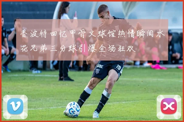 香波特回忆甲骨文球馆热情瞬间水花兄弟三分球引爆全场狂欢