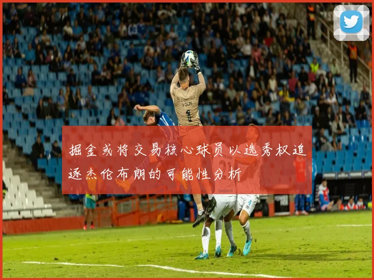 掘金或将交易核心球员以选秀权追逐杰伦布朗的可能性分析