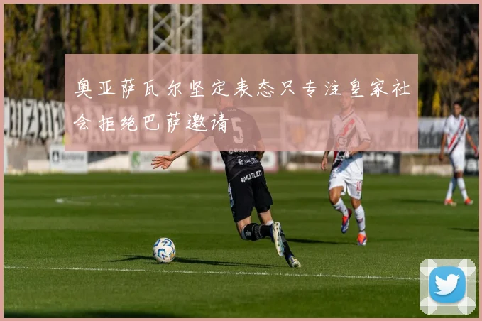 奥亚萨瓦尔坚定表态只专注皇家社会拒绝巴萨邀请