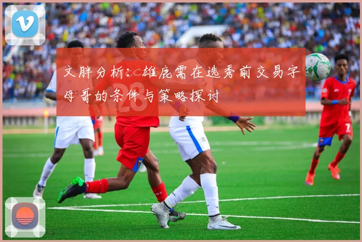 文胖分析：雄鹿需在选秀前交易字母哥的条件与策略探讨
