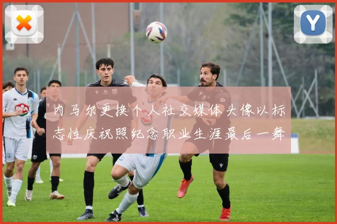 内马尔更换个人社交媒体头像以标志性庆祝照纪念职业生涯最后一舞