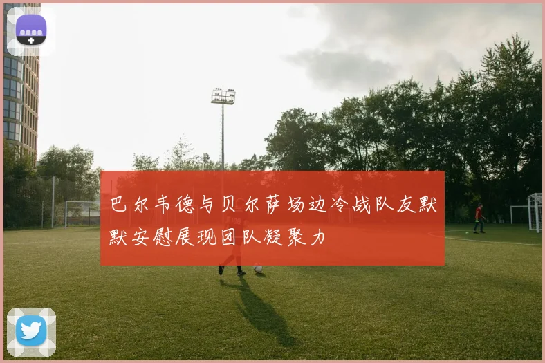 巴尔韦德与贝尔萨场边冷战队友默默安慰展现团队凝聚力