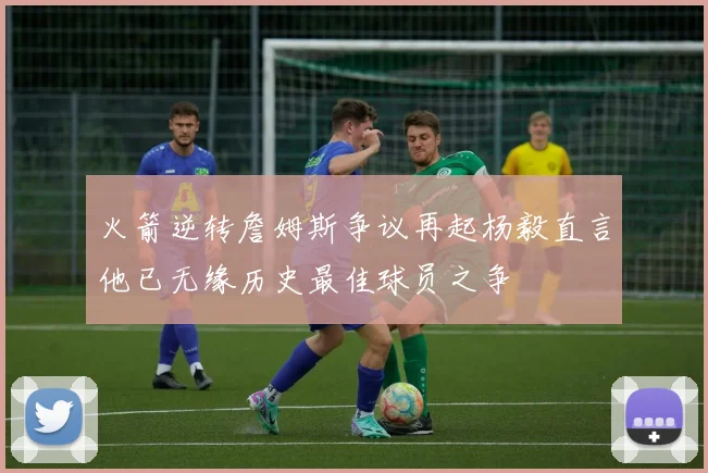 火箭逆转詹姆斯争议再起杨毅直言他已无缘历史最佳球员之争