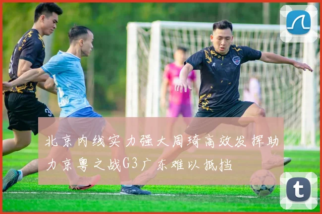 北京内线实力强大周琦高效发挥助力京粤之战G3广东难以抵挡