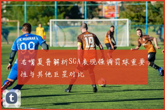 名嘴夏普解析SGA表现强调罚球重要性与其他巨星对比