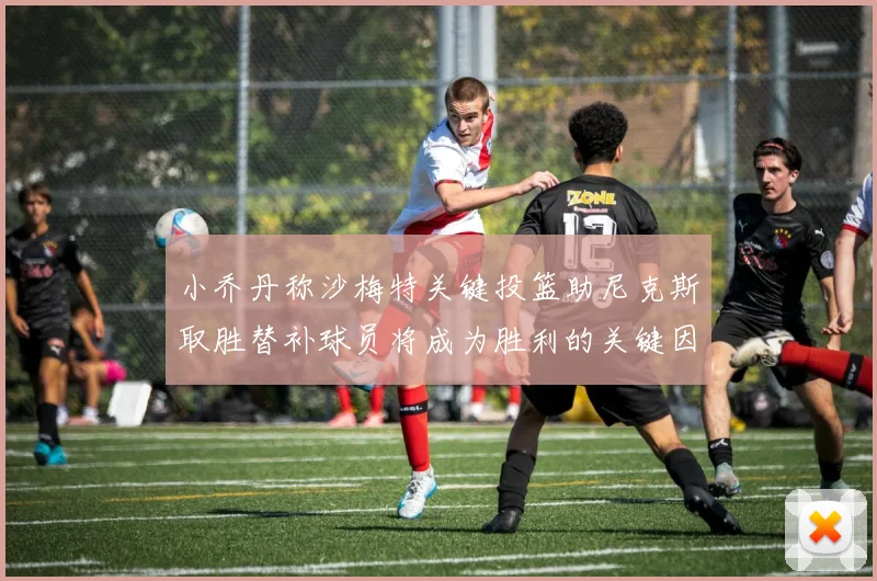 小乔丹称沙梅特关键投篮助尼克斯取胜替补球员将成为胜利的关键因素