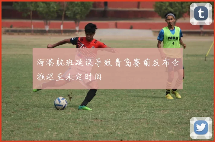 海港航班延误导致青岛赛前发布会推迟至未定时间