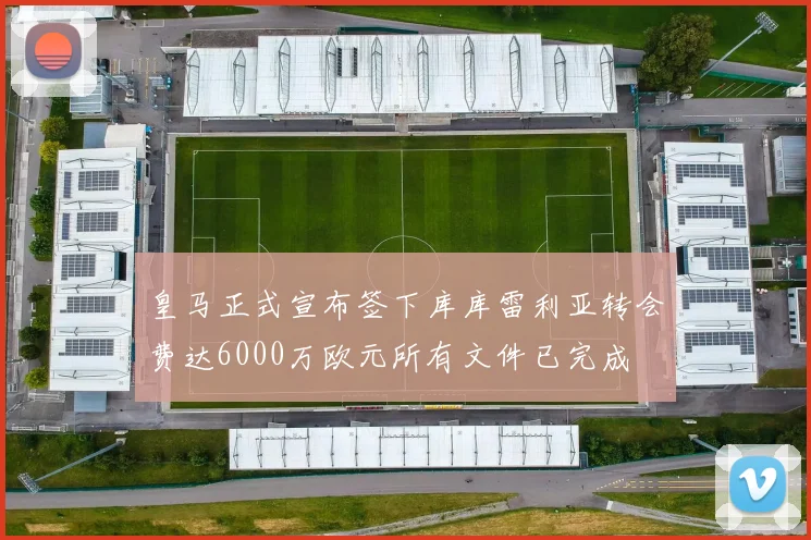 皇马正式宣布签下库库雷利亚转会费达6000万欧元所有文件已完成