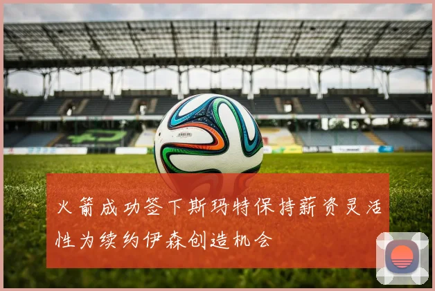 火箭成功签下斯玛特保持薪资灵活性为续约伊森创造机会